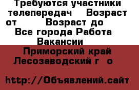 Требуются участники телепередач. › Возраст от ­ 18 › Возраст до ­ 60 - Все города Работа » Вакансии   . Приморский край,Лесозаводский г. о. 